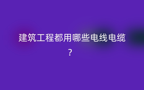 建筑工程都用哪些电线电缆？(图1)