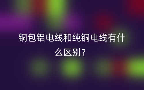 铜包铝电线和纯铜电线有什么区别？(图1)