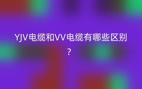 YJV电缆和VV电缆有哪些区别？(图1)