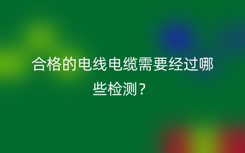 合格的电线电缆需要经过哪些检测？(图1)