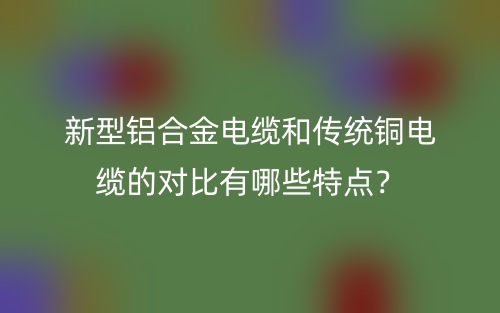 新型铝合金电缆和传统铜电缆的对比有哪些特点？(图1)
