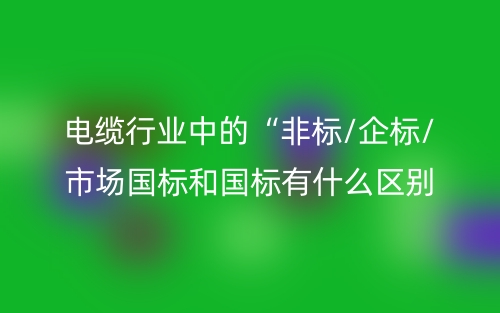 电缆行业中的“非标/企标/市场国标和国标有什么区别？(图1)
