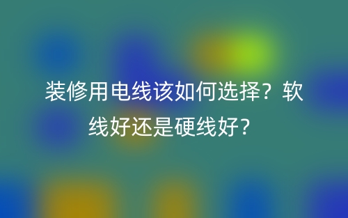装修用电线该如何选择？软线好还是硬线好？(图1)