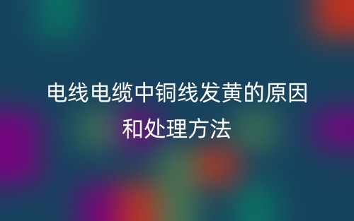 电线电缆中铜线发黄的原因和处理方法(图1)
