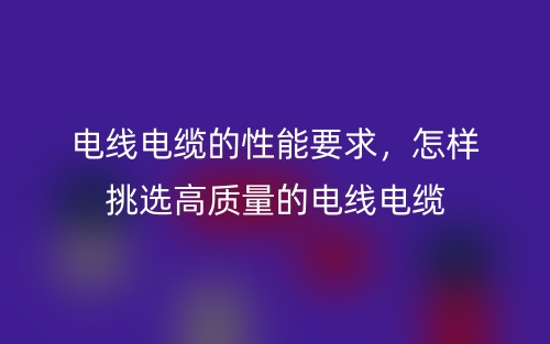 电线电缆的性能要求，怎样挑选高质量的电线电缆(图1)