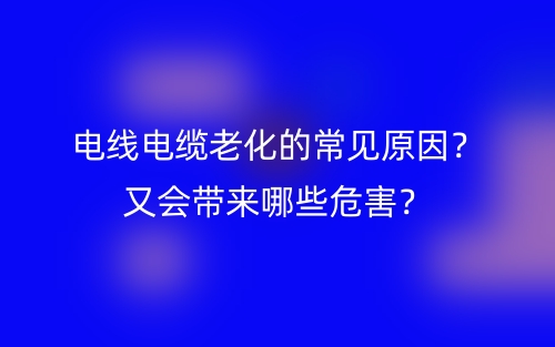 电线电缆老化的常见原因？又会带来哪些危害？(图1)