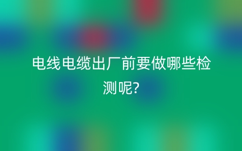 电线电缆出厂前要做哪些检测呢?(图1)