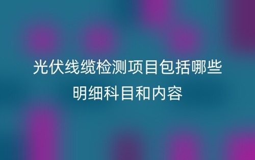 光伏线缆检测项目包括哪些明细科目和内容(图1)