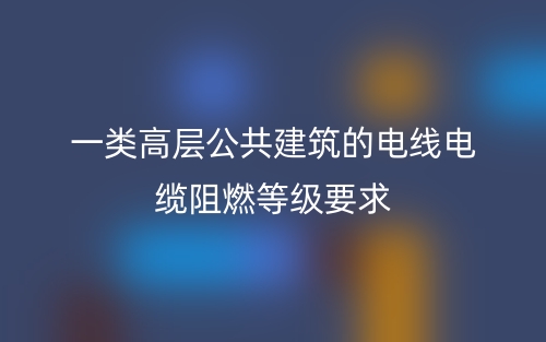 一类高层公共建筑的电线电缆阻燃等级要求(图1)