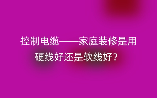 控制电缆——家庭装修是用硬线好还是软线好？(图1)