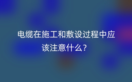 电缆在施工和敷设过程中应该注意什么？(图1)